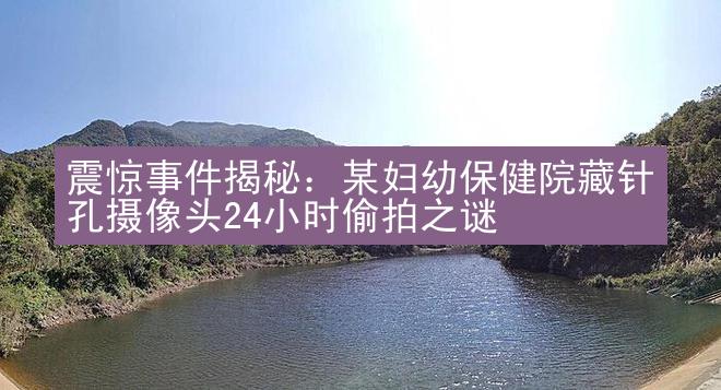 震惊事件揭秘：某妇幼保健院藏针孔摄像头24小时偷拍之谜