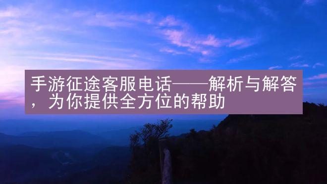 手游征途客服电话——解析与解答，为你提供全方位的帮助