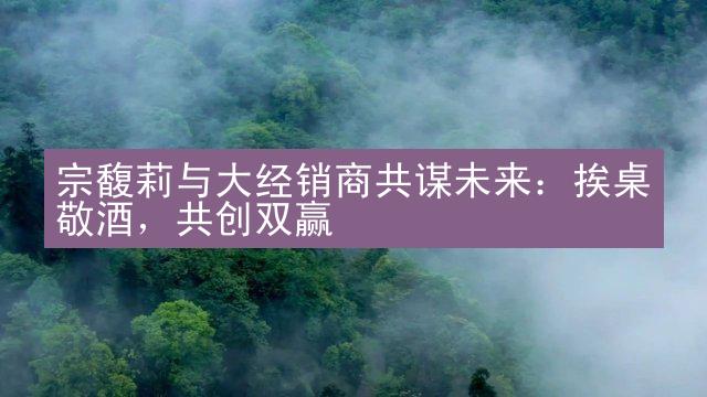 宗馥莉与大经销商共谋未来：挨桌敬酒，共创双赢