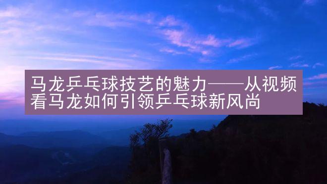 马龙乒乓球技艺的魅力——从视频看马龙如何引领乒乓球新风尚