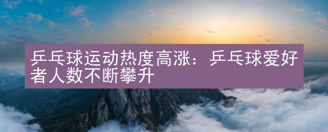 乒乓球运动热度高涨：乒乓球爱好者人数不断攀升