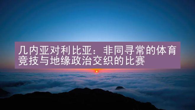 几内亚对利比亚：非同寻常的体育竞技与地缘政治交织的比赛