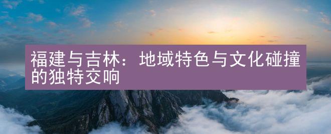 福建与吉林：地域特色与文化碰撞的独特交响