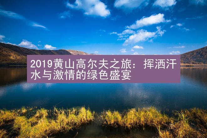 2019黄山高尔夫之旅：挥洒汗水与激情的绿色盛宴