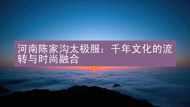 河南陈家沟太极服：千年文化的流转与时尚融合