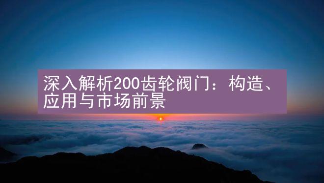 深入解析200齿轮阀门：构造、应用与市场前景