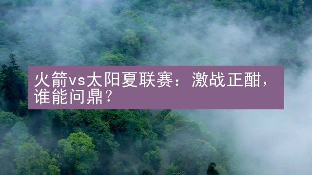 火箭vs太阳夏联赛：激战正酣，谁能问鼎？