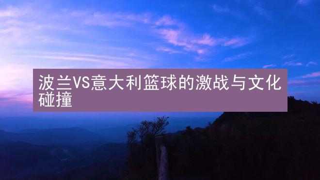 波兰VS意大利篮球的激战与文化碰撞